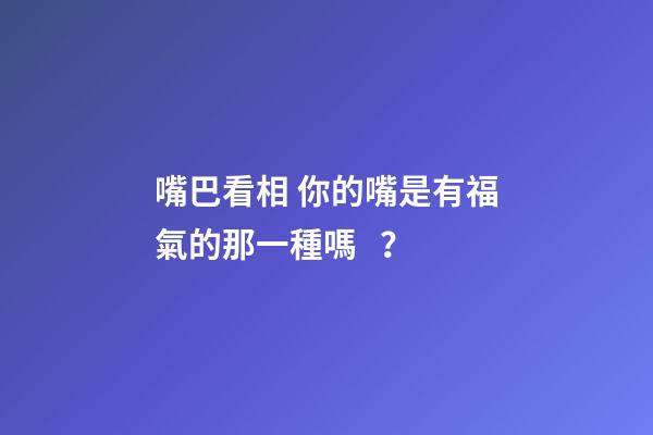 嘴巴看相 你的嘴是有福氣的那一種嗎？